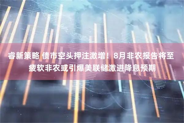 睿新策略 债市空头押注激增！8月非农报告将至 疲软非农或引爆美联储激进降息预期
