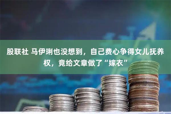 股联社 马伊琍也没想到，自己费心争得女儿抚养权，竟给文章做了“嫁衣”