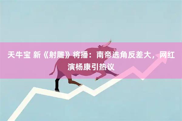 天牛宝 新《射雕》将播：南帝选角反差大，网红演杨康引热议