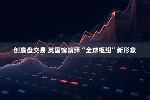 创赢盘交易 英国馆演绎“全球枢纽”新形象