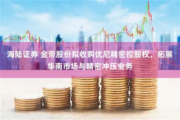 海陆证券 金帝股份拟收购优尼精密控股权，拓展华南市场与精密冲压业务