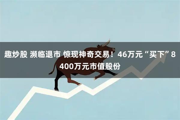 趣炒股 濒临退市 惊现神奇交易！46万元“买下”8400万元市值股份