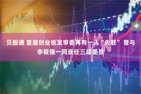 贝股通 首届创业板发审委再有一人“失联” 曾与李筱强一同连任三届委员