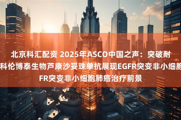 北京科汇配资 2025年ASCO中国之声：突破耐药、填补空白 科伦博泰生物芦康沙妥珠单抗展现EGFR突变非小细胞肺癌治疗前景