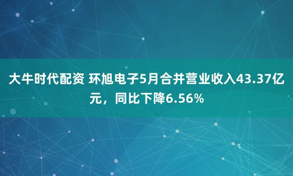大牛时代配资 环旭电子5月合并营业收入43.37亿元，同比下降6.56%