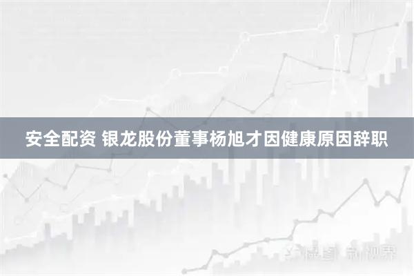 安全配资 银龙股份董事杨旭才因健康原因辞职
