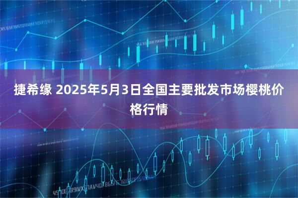 捷希缘 2025年5月3日全国主要批发市场樱桃价格行情