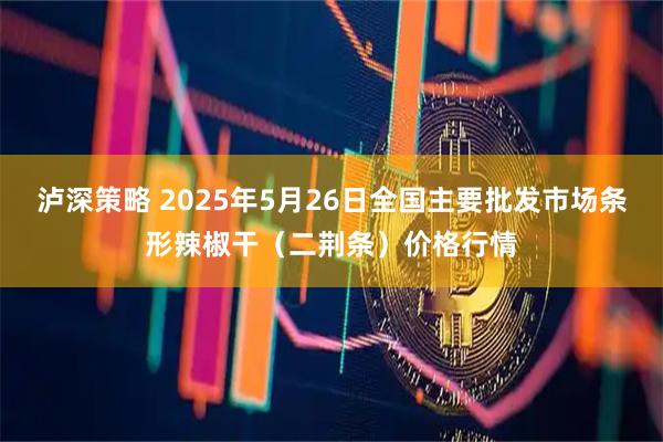 泸深策略 2025年5月26日全国主要批发市场条形辣椒干（二荆条）价格行情