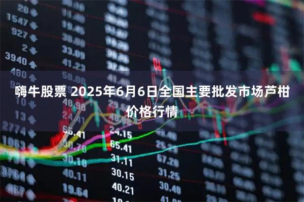嗨牛股票 2025年6月6日全国主要批发市场芦柑价格行情