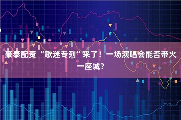 豪泰配资 “歌迷专列”来了！一场演唱会能否带火一座城？