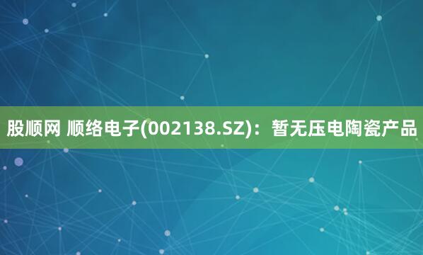 股顺网 顺络电子(002138.SZ)：暂无压电陶瓷产品