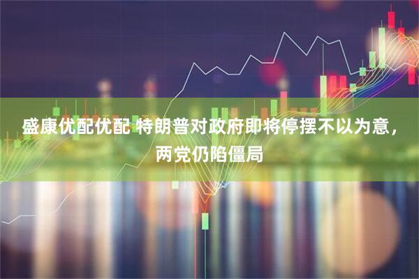 盛康优配优配 特朗普对政府即将停摆不以为意，两党仍陷僵局