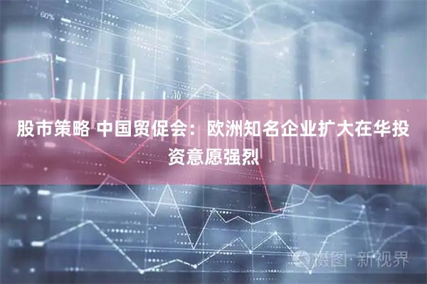 股市策略 中国贸促会：欧洲知名企业扩大在华投资意愿强烈