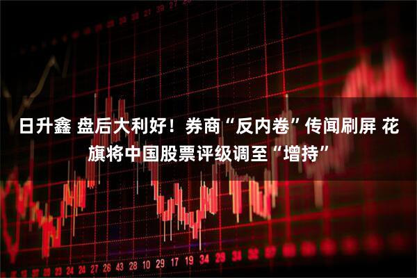日升鑫 盘后大利好！券商“反内卷”传闻刷屏 花旗将中国股票评级调至“增持”