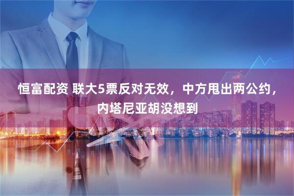 恒富配资 联大5票反对无效，中方甩出两公约，内塔尼亚胡没想到