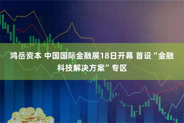鸿岳资本 中国国际金融展18日开幕 首设“金融科技解决方案”专区
