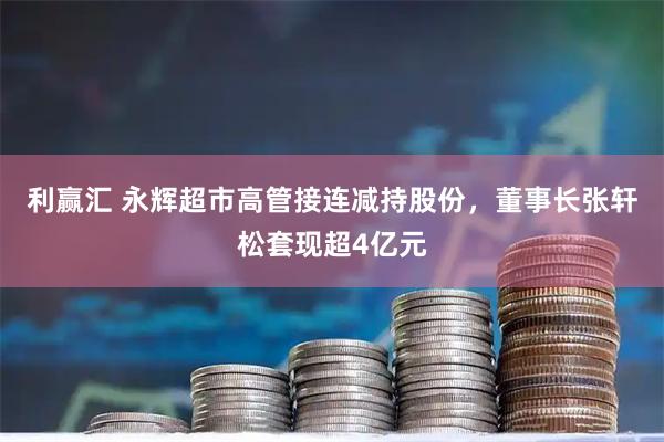 利赢汇 永辉超市高管接连减持股份，董事长张轩松套现超4亿元
