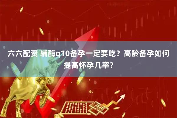 六六配资 辅酶q10备孕一定要吃？高龄备孕如何提高怀孕几率？