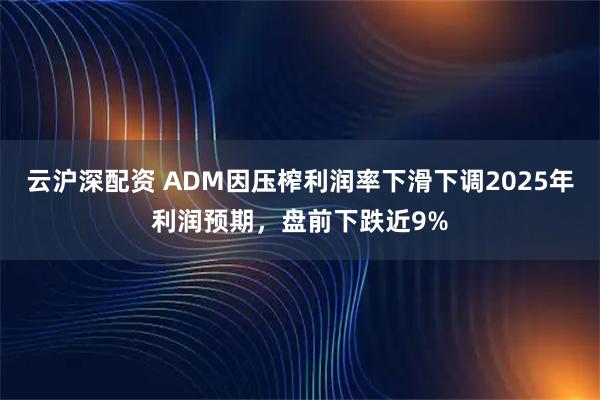 云沪深配资 ADM因压榨利润率下滑下调2025年利润预期，盘前下跌近9%