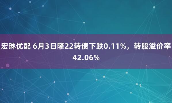 宏琳优配 6月3日隆22转债下跌0.11%，转股溢价率42.06%