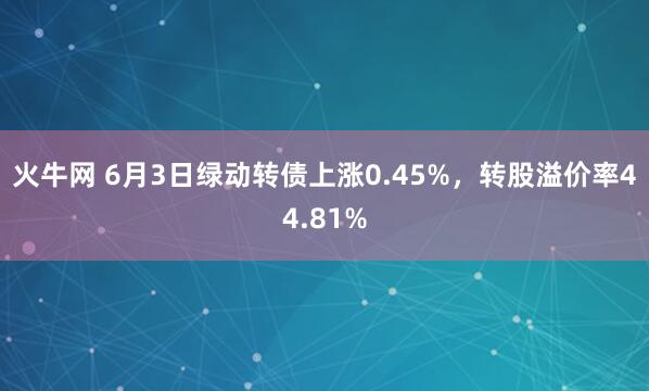 火牛网 6月3日绿动转债上涨0.45%，转股溢价率44.81%