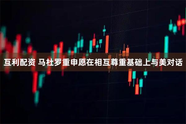 互利配资 马杜罗重申愿在相互尊重基础上与美对话