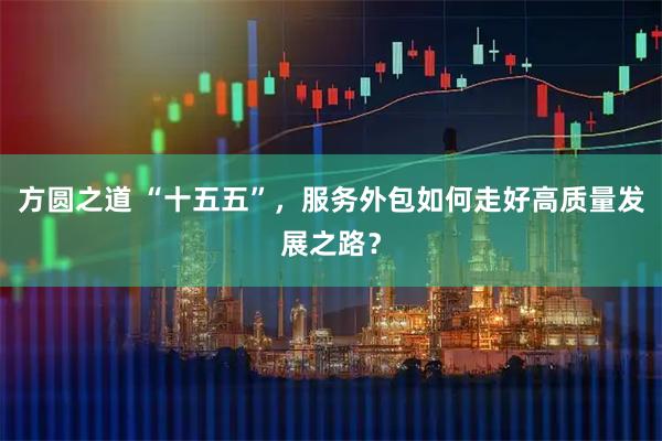 方圆之道 “十五五”，服务外包如何走好高质量发展之路？