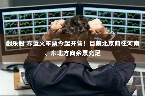 翻乐股 春运火车票今起开售！目前北京前往河南、东北方向余票充足