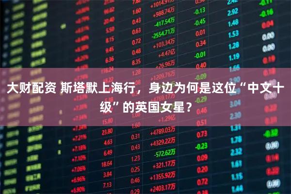 大财配资 斯塔默上海行，身边为何是这位“中文十级”的英国女星？
