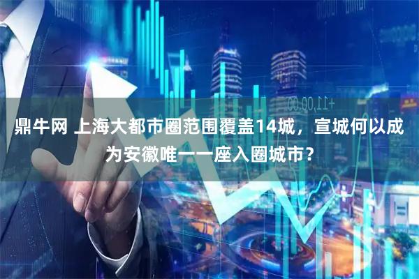 鼎牛网 上海大都市圈范围覆盖14城，宣城何以成为安徽唯一一座入圈城市？