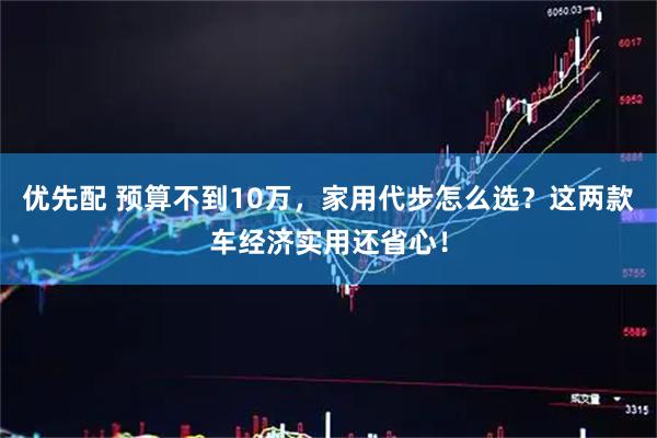 优先配 预算不到10万，家用代步怎么选？这两款车经济实用还省心！