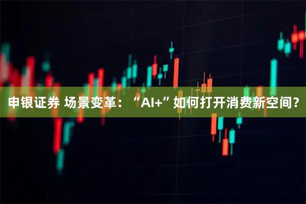 申银证券 场景变革：“AI+”如何打开消费新空间？