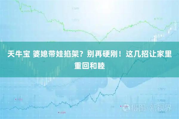 天牛宝 婆媳带娃掐架？别再硬刚！这几招让家里重回和睦