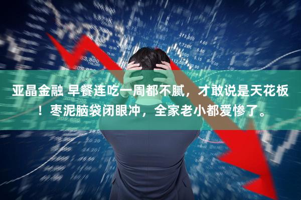 亚晶金融 早餐连吃一周都不腻，才敢说是天花板！枣泥脑袋闭眼冲，全家老小都爱惨了。