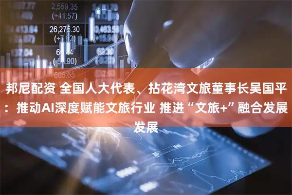 邦尼配资 全国人大代表、拈花湾文旅董事长吴国平：推动AI深度赋能文旅行业 推进“文旅+”融合发展