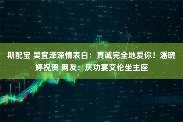期配宝 吴宜泽深情表白：真诚完全地爱你！潘晓婷祝贺 网友：庆功宴艾伦坐主座