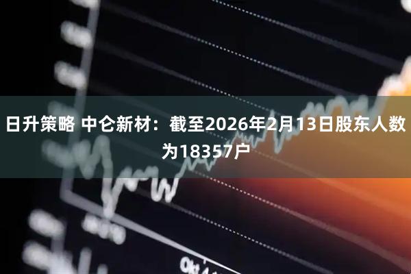 日升策略 中仑新材：截至2026年2月13日股东人数为18357户