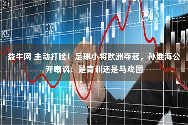 益牛网 主动打脸！足球小将欧洲夺冠，孙继海公开嘲讽：是青训还是马戏团